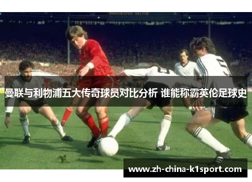 曼联与利物浦五大传奇球员对比分析 谁能称霸英伦足球史