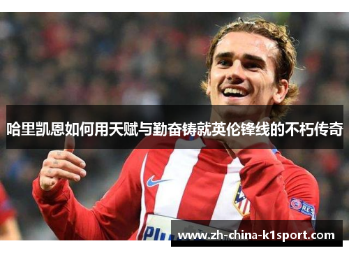 哈里凯恩如何用天赋与勤奋铸就英伦锋线的不朽传奇