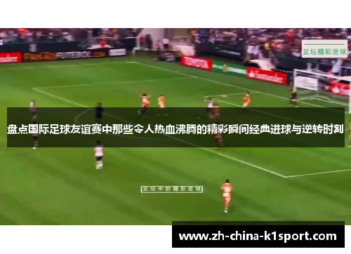 盘点国际足球友谊赛中那些令人热血沸腾的精彩瞬间经典进球与逆转时刻
